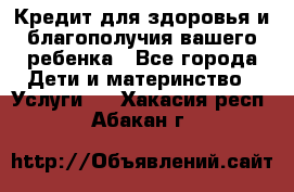 Кредит для здоровья и благополучия вашего ребенка - Все города Дети и материнство » Услуги   . Хакасия респ.,Абакан г.